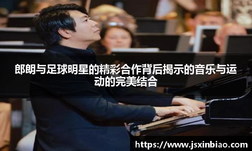 郎朗与足球明星的精彩合作背后揭示的音乐与运动的完美结合